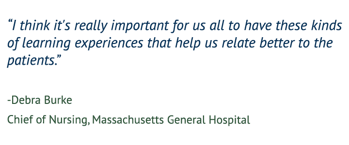 “I think it's really important for us all to have these kinds of learning experiences that help us relate better to the patients.” — Debra Burke, Chief of Nursing, Massachusetts General Hospital