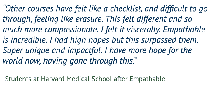 “Other courses have felt like a checklist, and difficult to go through, feeling like erasure. This felt different and so much more compassionate. I felt it viscerally. This is incredible. I had high hopes but this surpassed them. Super unique and impactful. I have more hope for the world now, having gone through this.” — Students at Harvard Medical School after Empathable