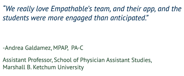 “We really love Empathable’s team, and their app, and the students were more engaged than anticipated.” — Andrea Galdamez, MPAP, PA-C, Assistant Professor, School of Physician Assistant Studies, Marshall B. Ketchum University